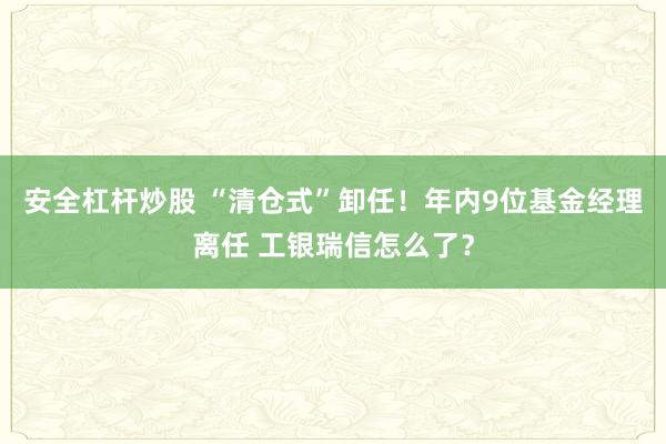 安全杠杆炒股 “清仓式”卸任！年内9位基金经理离任 工银瑞信怎么了？