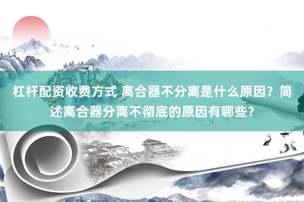 杠杆配资收费方式 离合器不分离是什么原因？简述离合器分离不彻底的原因有哪些？