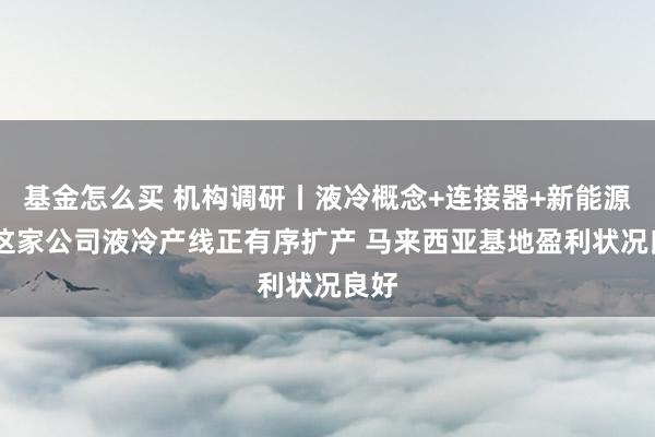 基金怎么买 机构调研丨液冷概念+连接器+新能源车 这家公司液冷产线正有序扩产 马来西亚基地盈利状况良好