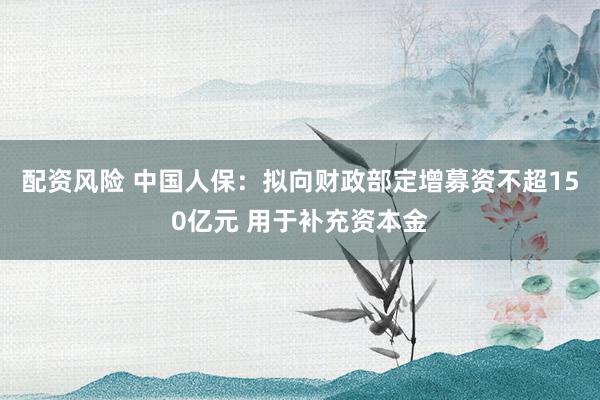 配资风险 中国人保：拟向财政部定增募资不超150亿元 用于补充资本金