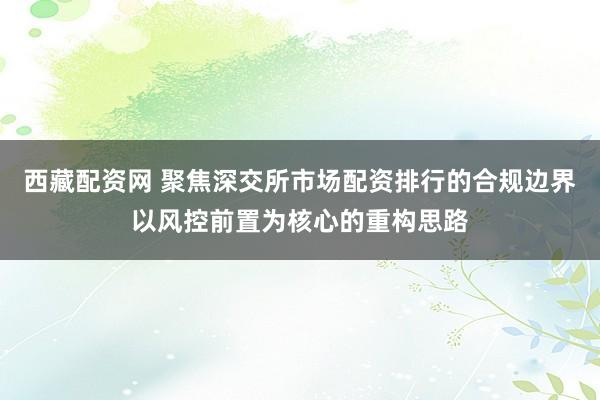 西藏配资网 聚焦深交所市场配资排行的合规边界以风控前置为核心的重构思路