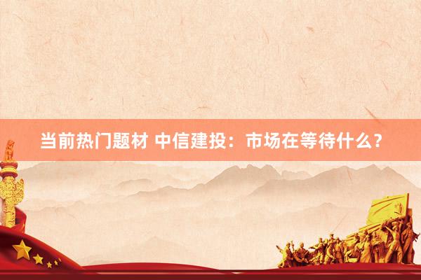 当前热门题材 中信建投：市场在等待什么？