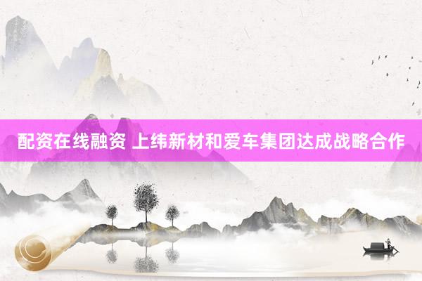 配资在线融资 上纬新材和爱车集团达成战略合作