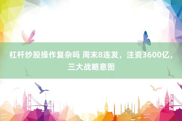杠杆炒股操作复杂吗 周末8连发，注资3600亿，三大战略意图
