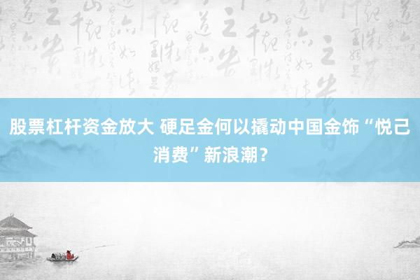 股票杠杆资金放大 硬足金何以撬动中国金饰“悦己消费”新浪潮？