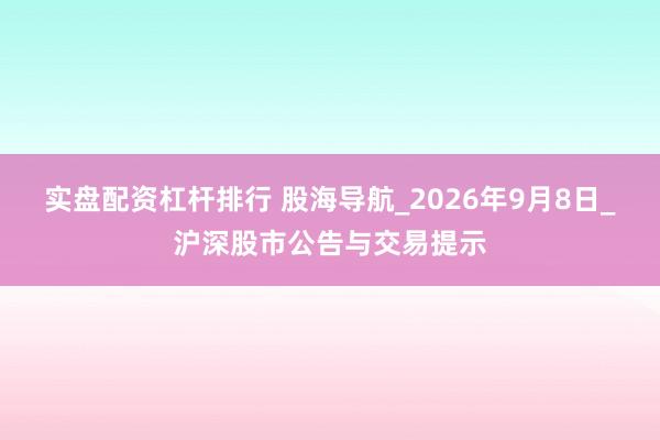 实盘配资杠杆排行 股海导航_2026年9月8日_沪深股市公告与交易提示