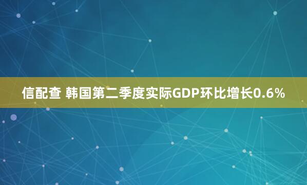 信配查 韩国第二季度实际GDP环比增长0.6%
