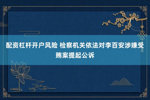 配资杠杆开户风险 检察机关依法对李百安涉嫌受贿案提起公诉