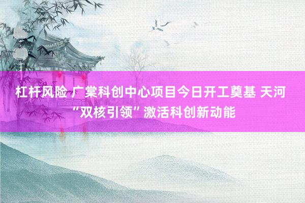 杠杆风险 广棠科创中心项目今日开工奠基 天河 “双核引领”激活科创新动能