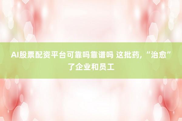 AI股票配资平台可靠吗靠谱吗 这批药, “治愈”了企业和员工