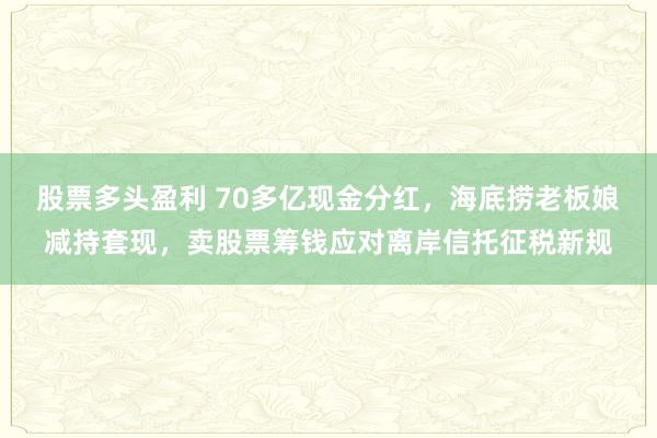 股票多头盈利 70多亿现金分红，海底捞老板娘减持套现，卖股票筹钱应对离岸信托征税新规