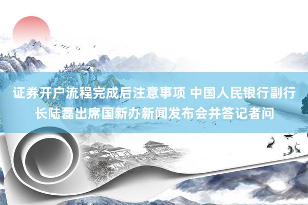 证券开户流程完成后注意事项 中国人民银行副行长陆磊出席国新办新闻发布会并答记者问