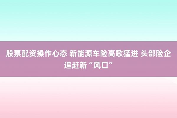股票配资操作心态 新能源车险高歌猛进 头部险企追赶新“风口”