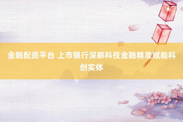 金融配资平台 上市银行深耕科技金融精准赋能科创实体
