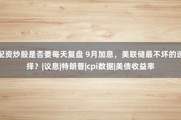 配资炒股是否要每天复盘 9月加息，美联储最不坏的选择？|议息|特朗普|cpi数据|美债收益率