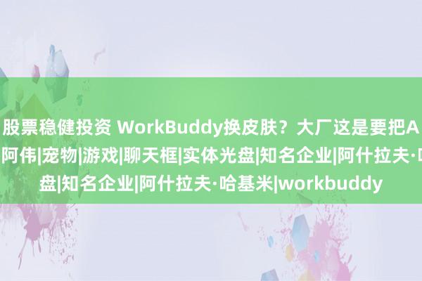股票稳健投资 WorkBuddy换皮肤？大厂这是要把AI养成哈基米啊|微软|阿伟|宠物|游戏|聊天框|实体光盘|知名企业|阿什拉夫·哈基米|workbuddy