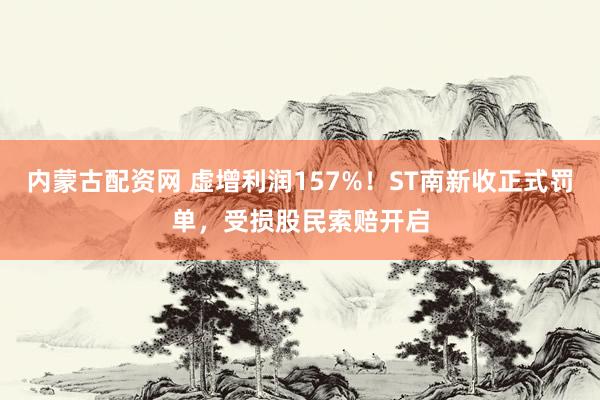 内蒙古配资网 虚增利润157%！ST南新收正式罚单，受损股民索赔开启