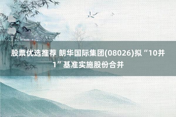 股票优选推荐 朗华国际集团(08026)拟“10并1”基准实施股份合并