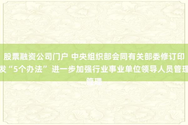股票融资公司门户 中央组织部会同有关部委修订印发“5个办法” 进一步加强行业事业单位领导人员管理