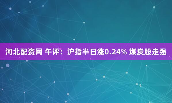 河北配资网 午评：沪指半日涨0.24% 煤炭股走强