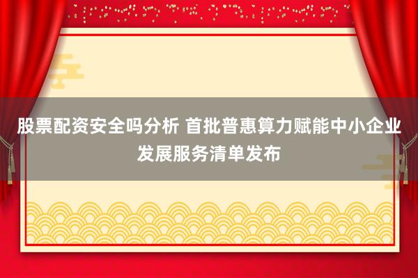 股票配资安全吗分析 首批普惠算力赋能中小企业发展服务清单发布