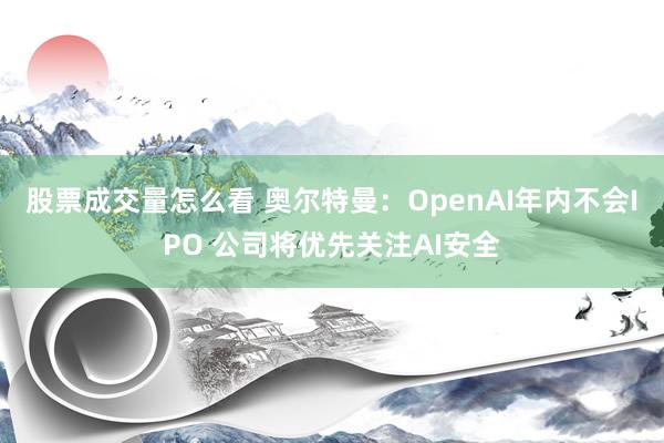 股票成交量怎么看 奥尔特曼：OpenAI年内不会IPO 公司将优先关注AI安全