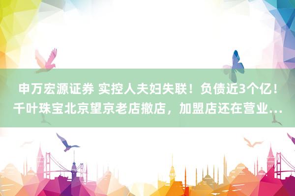 申万宏源证券 实控人夫妇失联！负债近3个亿！千叶珠宝北京望京老店撤店，加盟店还在营业…