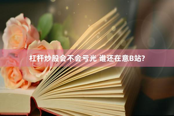 杠杆炒股会不会亏光 谁还在意B站?