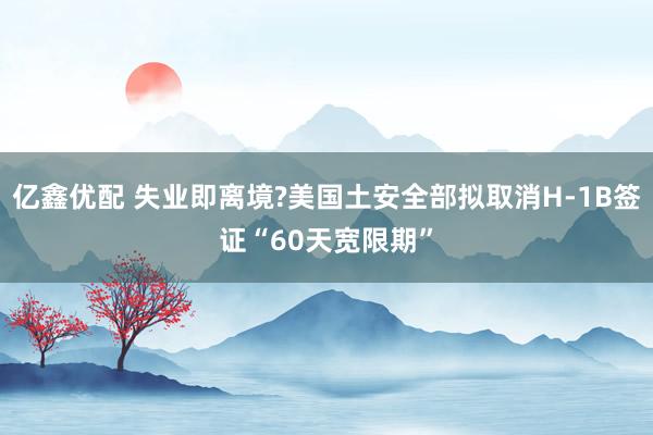 亿鑫优配 失业即离境?美国土安全部拟取消H-1B签证“60天宽限期”
