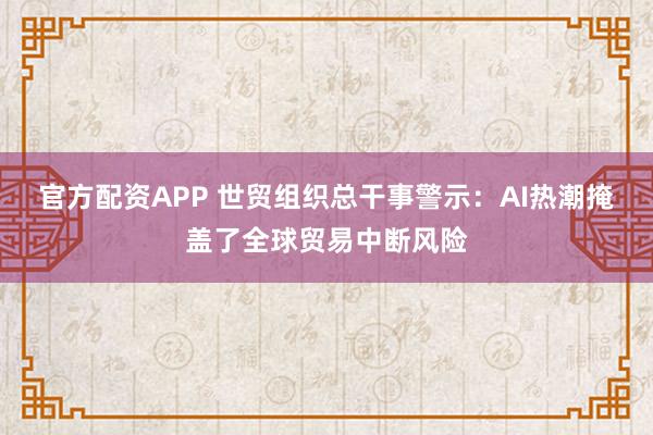 官方配资APP 世贸组织总干事警示：AI热潮掩盖了全球贸易中断风险
