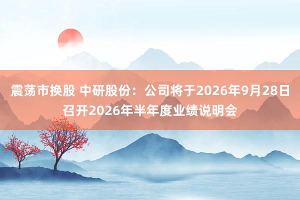 震荡市换股 中研股份：公司将于2026年9月28日召开2026年半年度业绩说明会