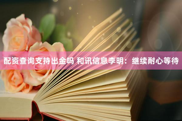 配资查询支持出金吗 和讯信息李明：继续耐心等待