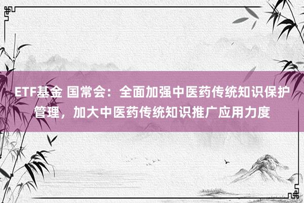 ETF基金 国常会：全面加强中医药传统知识保护管理，加大中医药传统知识推广应用力度
