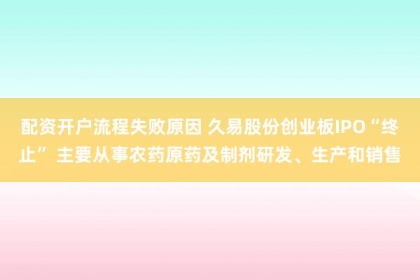 配资开户流程失败原因 久易股份创业板IPO“终止” 主要从事农药原药及制剂研发、生产和销售