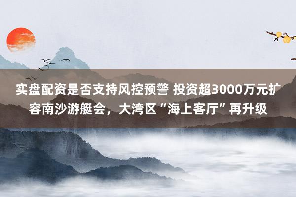 实盘配资是否支持风控预警 投资超3000万元扩容南沙游艇会，大湾区“海上客厅”再升级