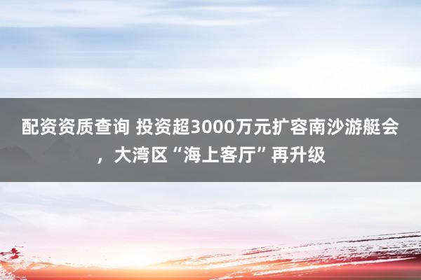 配资资质查询 投资超3000万元扩容南沙游艇会，大湾区“海上客厅”再升级