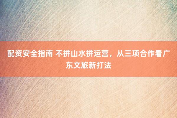配资安全指南 不拼山水拼运营，从三项合作看广东文旅新打法