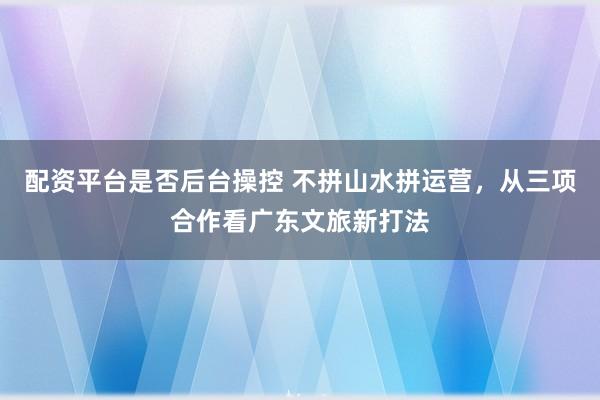 配资平台是否后台操控 不拼山水拼运营，从三项合作看广东文旅新打法