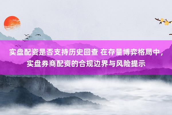 实盘配资是否支持历史回查 在存量博弈格局中，实盘券商配资的合规边界与风险提示