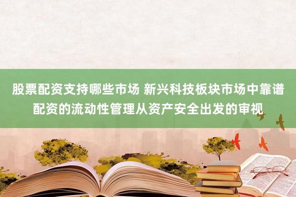 股票配资支持哪些市场 新兴科技板块市场中靠谱配资的流动性管理从资产安全出发的审视