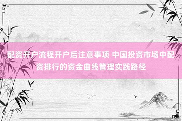 配资开户流程开户后注意事项 中国投资市场中配资排行的资金曲线管理实践路径