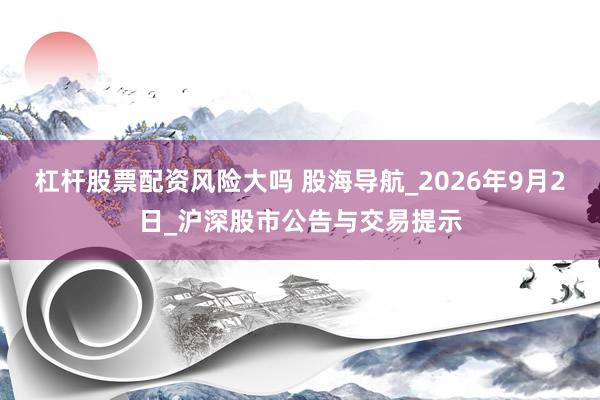 杠杆股票配资风险大吗 股海导航_2026年9月2日_沪深股市公告与交易提示