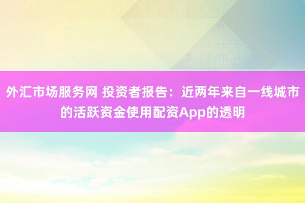 外汇市场服务网 投资者报告：近两年来自一线城市的活跃资金使用配资App的透明