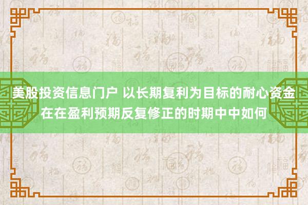 美股投资信息门户 以长期复利为目标的耐心资金在在盈利预期反复修正的时期中中如何
