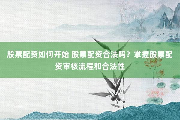 股票配资如何开始 股票配资合法吗?掌握股票配资审核流程和合法性