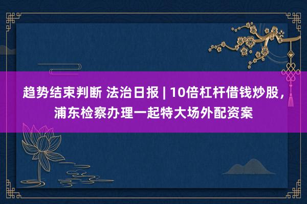 趋势结束判断 法治日报 | 10倍杠杆借钱炒股,浦东检察办理一起特大场外配资案