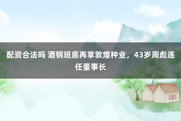 配资合法吗 酒钢班底再掌敦煌种业，43岁周彪连任董事长