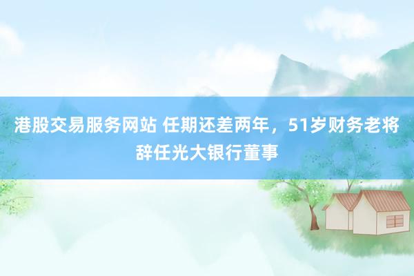 港股交易服务网站 任期还差两年，51岁财务老将辞任光大银行董事