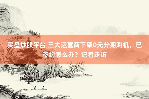 实盘炒股平台 三大运营商下架0元分期购机，已签约怎么办？记者走访