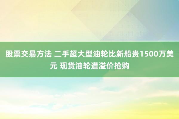 股票交易方法 二手超大型油轮比新船贵1500万美元 现货油轮遭溢价抢购